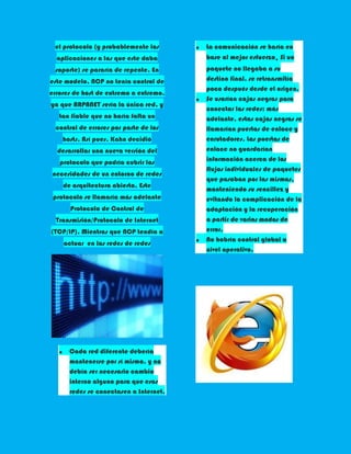 el protocolo (y probablemente las      La comunicación se haría en
  aplicaciones a las que este daba      base al mejor esfuerzo. Si un
 soporte) se pararía de repente. En     paquete no llegaba a su
este modelo, NCP no tenía control de    destino final, se retransmitía
                                        poco después desde el origen.
errores de host de extremo a extremo,
                                        Se usarían cajas negras para
ya que ARPANET sería la única red, y
                                        conectar las redes; más
   tan fiable que no haría falta un     adelante, estas cajas negras se
 control de errores por parte de los    llamarían puertas de enlace y
    hosts. Así pues, Kahn decidió       enrutadores. Las puertas de
  desarrollar una nueva versión del     enlace no guardarían
   protocolo que podría cubrir las      información acerca de los
                                        flujos individuales de paquetes
necesidades de un entorno de redes
                                        que pasaban por las mismas,
    de arquitectura abierta. Este
                                        manteniendo su sencillez y
 protocolo se llamaría más adelante     evitando la complicación de la
      Protocolo de Control de           adaptación y la recuperación
  Transmisión/Protocolo de Internet     a partir de varios modos de
(TCP/IP). Mientras que NCP tendía a     error.
                                        No habría control global a
    actuar en las redes de redes
                                        nivel operativo.




      Cada red diferente debería
      mantenerse por sí misma, y no
      debía ser necesario cambio
      interno alguno para que esas
      redes se conectasen a Internet.
 