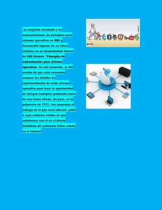 un conjunto orientado a las
comunicaciones de principios para
sistemas operativos en BBN y
documentó algunas de sus ideas
iniciales en un memorándum interno
de BBN titulado "Principios de
comunicación para sistemas
operativos. En este momento, se dio
cuenta de que sería necesario
conocer los detalles de
implementación de cada sistema
operativo para tener la oportunidad
de integrar cualquier protocolo nuevo
de una forma eficaz. Así pues, en la
primavera de 1973, tras comenzar el
trabajo de lo que sería Internet, pidió
a (que entonces estaba en que
colaborase con él en el diseño
detallado del protocolo había estado
en el Internet
 