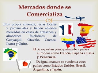 
 Se exportan principalmente a países
europeos como Francia, España e Italia
y Venezuela.
De igual manera se venden a otros
países como Estados Unidos, Brasil,
Argentina, y Japón.
 En propia vivienda, ferias locales
y provinciales y tienen abiertos
mercados en casas de artesanos y
almacenes folclóricos de
Guayaquil, Otavalo, Cuenca,
Ibarra y Quito.
 