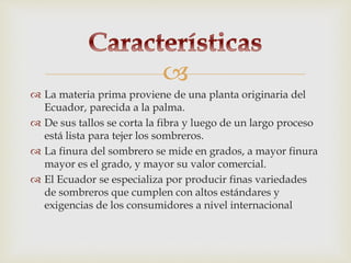 
 La materia prima proviene de una planta originaria del
Ecuador, parecida a la palma.
 De sus tallos se corta la fibra y luego de un largo proceso
está lista para tejer los sombreros.
 La finura del sombrero se mide en grados, a mayor finura
mayor es el grado, y mayor su valor comercial.
 El Ecuador se especializa por producir finas variedades
de sombreros que cumplen con altos estándares y
exigencias de los consumidores a nivel internacional
 
