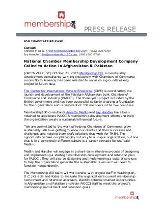 PRESS RELEASE
FOR IMMEDIATE RELEASE
Contact:
Annette Medlin, Annette@membership180.com; (866) 960-9789
Jay Handler, Jay@membership180.com; (866) 960-9789
National Chamber Membership Development Company
Called to Action in Afghanistan & Pakistan
(GREENVILLE, SC) October 23, 2013 Membership180, a membership
development consultancy working exclusively with Chambers of Commerce
across North America, has been selected to serve on a groundbreaking
project in South Asia.
The Center for International Private Enterprise (CIPE) is coordinating the
launch and development of the Pakistan-Afghanistan Joint Chamber of
Commerce and Industry (PAJCCI). The three-year project is funded by the
British government and has been successful so far in creating a foundation
for the organization and recruitment of 350 members in the two countries.
Membership180 consultants Annette Medlin and Jay Handler have been
retained to accelerate PAJCCI’s membership development efforts and help
the organization create a sustainable financial future.
"We are committed to the work of helping Chambers of Commerce grow
sustainably. We love getting to know our clients and their successes and
challenges and helping them craft solutions that work for THEM. The
opportunity to take our philosophy not only to a unique organization, but one
that is in a completely different culture is a career pinnacle for us," said
Medlin.
Medlin and Handler will engage in a short-term intensive process of designing
and implementing a strategic membership development and retention plan
for PAJCCI, They will also be designing and implementing a suite of services
to help the organization generate the sustainable revenue it will need to
function independently.
The Membership180 team will work onsite with project staff in Washington,
D.C.; Karachi and Kabul to evaluate the organization’s current membership
recruitment and retention approach, identify potential market opportunities
in Afghanistan and Pakistan and train PAJCCI staff to meet the project’s
membership recruitment and retention goals.
 