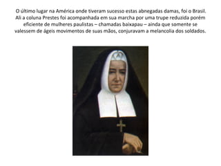 O último lugar na América onde tiveram sucesso estas abnegadas damas, foi o Brasil.
Ali a coluna Prestes foi acompanhada em sua marcha por uma trupe reduzida porém
    eficiente de mulheres paulistas – chamadas baixapau – ainda que somente se
valessem de ágeis movimentos de suas mãos, conjuravam a melancolia dos soldados.
 