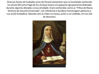 Diversas fontes de tradições orais do Paraná comentam que na localidade conhecida
 no século XIX como Pago de los Arroyos houve um pequeno agrupamento dedicado
durante algumas décadas a essa atividade. Eram conhecidas como as “Filhas de Nossa
  Senhora do Assunto Encarnado", em referência e duvidosa homenagem póstuma a
sua anciã fundadora, falecida com as mãos na massa, junto a um soldado, em seu dia
                                     de descanso.
 