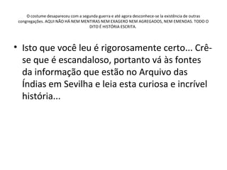 O costume desapareceu com a segunda guerra e até agora desconhece-se la existência de outras
 congregações. AQUI NÃO HÁ NEM MENTIRAS NEM EXAGERO NEM AGREGADOS, NEM EMENDAS. TODO O
                                    DITO É HISTÓRIA ESCRITA.




• Isto que você leu é rigorosamente certo... Crê-
  se que é escandaloso, portanto vá às fontes
  da informação que estão no Arquivo das
  Índias em Sevilha e leia esta curiosa e incrível
  história...
 