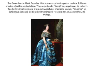 Era Dezembro de 1840, Espanha. Último ano da primeira guerra carlista. Soldados
mortos e feridos por todo lado. Triunfo do bando "liberal" dos seguidores de Isabel II.
 Sua Ilustríssima Excelência o bispo de Andaluzia, mediante singular "dispensa" se
  autorizava a criação do Corpo de Pajilleras del Hospicio de San Juan de Dios, de
                                       Málaga.
 