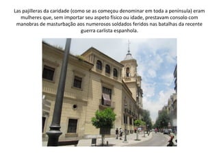 Las pajilleras da caridade (como se as começou denominar em toda a península) eram
   mulheres que, sem importar seu aspeto físico ou idade, prestavam consolo com
 manobras de masturbação aos numerosos soldados feridos nas batalhas da recente
                               guerra carlista espanhola.
 