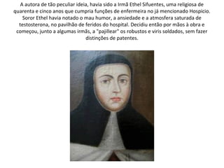 A autora de tão peculiar ideia, havia sido a Irmã Ethel Sifuentes, uma religiosa de
quarenta e cinco anos que cumpria funções de enfermeira no já mencionado Hospicio.
    Soror Ethel havia notado o mau humor, a ansiedade e a atmosfera saturada de
  testosterona, no pavilhão de feridos do hospital. Decidiu então por mãos à obra e
 começou, junto a algumas irmãs, a "pajillear" os robustos e viris soldados, sem fazer
                                distinções de patentes.
 