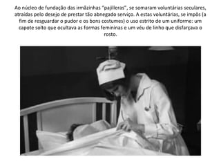 Ao núcleo de fundação das irmãzinhas “pajilleras”, se somaram voluntárias seculares,
atraídas pelo desejo de prestar tão abnegado serviço. A estas voluntárias, se impôs (a
  fim de resguardar o pudor e os bons costumes) o uso estrito de um uniforme: um
  capote solto que ocultava as formas femininas e um véu de linho que disfarçava o
                                        rosto.
 