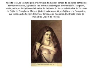 O êxito total, se traduziu pela proliferação de diversos corpos de pajilleras por todo o
  território nacional, agrupadas sob distintas associações e modalidades. Surgiram,
assim, o Corpo de Pajilleras da Rainha, As Pajilleras do Socorro de Huelva, As Escravas
 da Pajilla do Coração de Maria e, já dentro do século XX, as Pajilleras da Passionária,
   que tanto auxílio haviam de brindar às tropas da República. (Ilustração tirada do
                             manual da Ordem de Huelva)
 