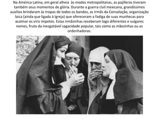 Na América Latina, em geral alheia às modas metropolitanas, as pajilleras tiveram
  também seus momentos de glória. Durante a guerra civil mexicana, grandíssimos
auxílios brindaram às tropas de todos os bandos, as Irmãs da Consolação, organização
   laica (ainda que ligada à Igreja) que ofereceram a fadiga de suas munhecas para
   acalmar os viris ímpetos. Estas irmãzinhas receberam logo diferentes e vulgares
    nomes, fruto da inesgotável sagacidade popular, tais como as mãezinhas ou as
                                      ordenhadoras.
 