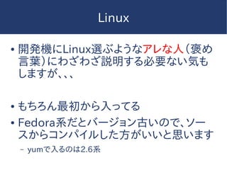 Linux
● 開発機にLinux選ぶようなアレな人（褒め
言葉）にわざわざ説明する必要ない気も
しますが、、、
● もちろん最初から入ってる
● Fedora系だとバージョン古いので、ソー
スからコンパイルした方がいいと思います
– yumで入るのは2.6系
 
