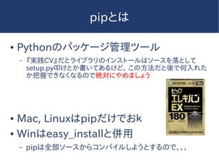 pipとは
● Pythonのパッケージ管理ツール
– 『実践CV』だとライブラリのインストールはソースを落として
setup.py叩けとか書いてあるけど、 この方法だと後で何入れた
か把握できなくなるので絶対にやめましょう
● Mac, Linuxはpipだけでおｋ
● Winはeasy_installと併用
– pipは全部ソースからコンパイルしようとするので、、、
 