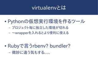 virtualenvとは
● Pythonの仮想実行環境を作るツール
– プロジェクト毎に独立した環境が切れる
– 〜wrapperを入れるとより便利に使える
● Rubyで言うrbenv? bundler?
– 微妙に違う気もする、、、
 