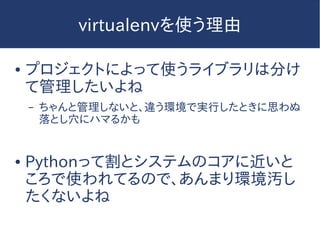 virtualenvを使う理由
● プロジェクトによって使うライブラリは分け
て管理したいよね
– ちゃんと管理しないと、違う環境で実行したときに思わぬ
落とし穴にハマるかも
● Pythonって割とシステムのコアに近いと
ころで使われてるので、あんまり環境汚し
たくないよね
 