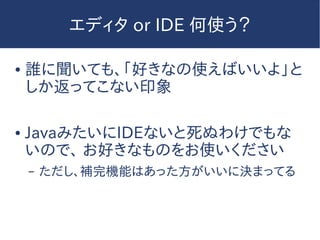エディタ or IDE 何使う？
● 誰に聞いても、「好きなの使えばいいよ」と
しか返ってこない印象
● JavaみたいにIDEないと死ぬわけでもな
いので、 お好きなものをお使いください
– ただし、補完機能はあった方がいいに決まってる
 
