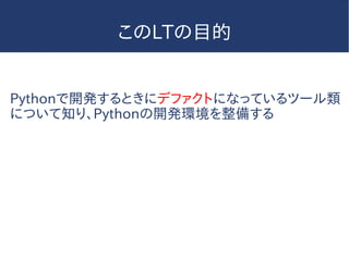 このLTの目的
Pythonで開発するときにデファクトになっているツール類
について知り、Pythonの開発環境を整備する
 