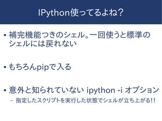 IPython使ってるよね？
● 補完機能つきのシェル。一回使うと標準の
シェルには戻れない
● もちろんpipで入る
● 意外と知られていない ipython -i オプション
– 指定したスクリプトを実行した状態でシェルが立ち上がる！！
 
