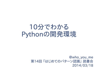 10分でわかる
Pythonの開発環境
@who_you_me
第14回 「はじめてのパターン認識」 読書会
2014/03/18
 