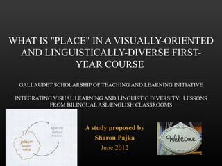WHAT IS "PLACE" IN A VISUALLY-ORIENTED
 AND LINGUISTICALLY-DIVERSE FIRST-
            YEAR COURSE
  GALLAUDET SCHOLARSHIP OF TEACHING AND LEARNING INITIATIVE

 INTEGRATING VISUAL LEARNING AND LINGUISTIC DIVERSITY: LESSONS
            FROM BILINGUAL ASL/ENGLISH CLASSROOMS



                       A study proposed by
                          Sharon Pajka
                            June 2012
 