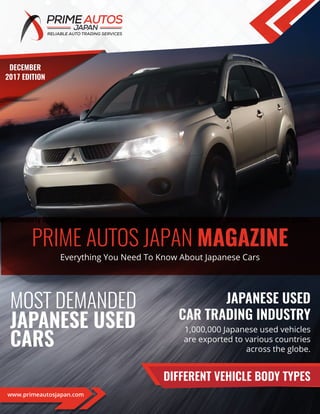 JAPANESE USED
CAR TRADING INDUSTRY
MOST DEMANDED
JAPANESE USED
CARS
PRIME AUTOS JAPAN MAGAZINE
DIFFERENT VEHICLE BODY TYPES
pproximately1,000,000 Japanese usedvehiclesare exportedto various countriesacross the globe.
1,000,000 Japanese used vehicles
are exported to various countries
across the globe.
Everything You Need To Know About Japanese Cars
www.primeautosjapan.com
DECEMBER
2017 EDITION
 