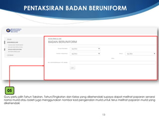13 
Guru perlupilihTahunTaksiran, Tahun/TingkatandanKelasyang dikehendakisupayadapatmelihatpaparansenarainamamurid ataubolehjugamenggunakannomborkadpengenalanmurid untukterusmelihatpaparanmurid yang dikehendaki 
05 
PENTAKSIRAN BADAN BERUNIFORM  