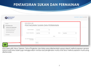 5 
Guru perlupilihTahunTaksiran, Tahun/TingkatandanKelasyang dikehendakisupayadapatmelihatpaparansenarainamamurid ataubolehjugamenggunakannomborkadpengenalanmurid untukterusmelihatpaparanmurid yang dikehendaki. 
05 
PENTAKSIRAN SUKAN DAN PERMAINAN  