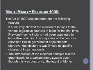 MINTO MARLEY REFORMS 1909:
The Act of 1909 was important for the following
reasons:
 It effectively allowed the election of Indians to the
various legislative councils in India for the first time.
Previously some Indians had been appointed to
legislative councils. The majorities of the councils
remained British government appointments.
Moreover the electorate was limited to specific
classes of Indian nationals;
 The introduction of the electoral principle laid the
groundwork for a parliamentary system even
though this was contrary to the intent of Morley.
 