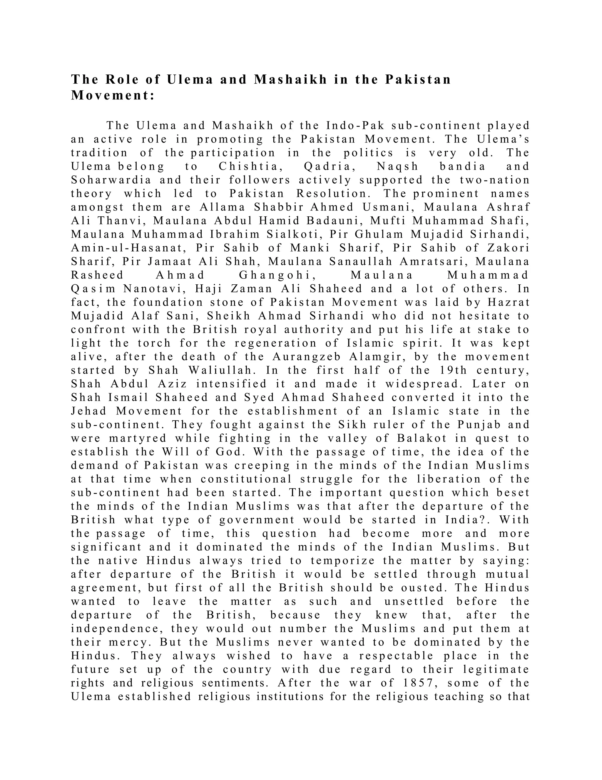 The Role of Ulema and Mashaikh in the Pa ki stan
Movement :
T h e U l e m a a n d M a s h a i k h o f t h e I n d o - P a k s u b - c o n t i n e n t p l a ye d
a n a c t i v e r o l e i n p r o m o t i n g t h e P a k i s t a n M o v e m e n t . T h e U l e m a ’ s
t r a d i t i o n o f t h e p a r t i c i p a t i o n i n t h e p o l i t i c s i s v e r y o l d . T h e
U l e m a b e l o n g t o C h i s h t i a , Q a d r i a , N a q s h b a n d i a a n d
S o h a r w a r d i a a n d t h e i r f o l l o w e r s a c t i v e l y s u p p o r t e d t h e t w o - n a t i o n
t h e o r y w h i c h l e d t o P a k i s t a n R e s o l u t i o n . T h e p r o m i n e n t n a m e s
a m o n g s t t h e m a r e A l l a m a S h a b b i r A h m e d U s m a n i , M a u l a n a A s h r a f
A l i T h a n v i , M a u l a n a A b d u l H a m i d B a d a u n i , M u f t i M u h a m m a d S h a f i ,
M a u l a n a M u h a m m a d I b r a h i m S i a l k o t i , P i r G h u l a m M u j a d i d S i r h a n d i ,
A m i n - u l - H a s a n a t , P i r S a h i b o f M a n k i S h a r i f , P i r S a h i b o f Z a k o r i
S h a r i f , P i r J a m a a t A l i S h a h , M a u l a n a S a n a u l l a h A m r a t s a r i , M a u l a n a
R a s h e e d A h m a d G h a n g o h i , M a u l a n a M u h a m m a d
Q a s i m N a n o t a v i , H a j i Z a m a n A l i S h a h e e d a n d a l o t o f o t h e r s . I n
f a c t , t h e f o u n d a t i o n s t o n e o f P a k i s t a n M o v e m e n t w a s l a i d b y H a z r a t
M u j a d i d A l a f S a n i , S h e i k h A h m a d S i r h a n d i w h o d i d n o t h e s i t a t e t o
c o n f r o n t w i t h t h e B r i t i s h r o ya l a u t h o r i t y a n d p u t h i s l i f e a t s t a k e t o
l i g h t t h e t o r c h f o r t h e r e g e n e r a t i o n o f I s l a m i c s p i r i t . I t w a s k e p t
a l i v e , a f t e r t h e d e a t h o f t h e A u r a n g z e b A l a m g i r , b y t h e m o v e m e n t
s t a r t e d b y S h a h W a l i u l l a h . I n t h e f i r s t h a l f o f t h e 1 9 t h c e n t u r y,
S h a h A b d u l A z i z i n t e n s i f i e d i t a n d m a d e i t w i d e s p r e a d . L a t e r o n
S h a h I s m a i l S h a h e e d a n d S ye d A h m a d S h a h e e d c o n v e r t e d i t i n t o t h e
J e h a d M o v e m e n t f o r t h e e s t a b l i s h m e n t o f a n I s l a m i c s t a t e i n t h e
s u b - c o n t i n e n t . T h e y f o u g h t a g a i n s t t h e S i k h r u l e r o f t h e P u n j a b a n d
w e r e m a r t yr e d w h i l e f i g h t i n g i n t h e v a l l e y o f B a l a k o t i n q u e s t t o
e s t a b l i s h t h e W i l l o f G o d . W i t h t h e p a s s a g e o f t i m e , t h e i d e a o f t h e
d e m a n d o f P a k i s t a n w a s c r e e p i n g i n t h e m i n d s o f t h e I n d i a n M u s l i m s
a t t h a t t i m e w h e n c o n s t i t u t i o n a l s t r u g g l e f o r t h e l i b e r a t i o n o f t h e
s u b - c o n t i n e n t h a d b e e n s t a r t e d . T h e i m p o r t a n t q u e s t i o n w h i c h b e s e t
t h e m i n d s o f t h e I n d i a n M u s l i m s w a s t h a t a f t e r t h e d e p a r t u r e o f t h e
B r i t i s h w h a t t yp e o f g o v e r n m e n t w o u l d b e s t a r t e d i n I n d i a ? . W i t h
t h e p a s s a g e o f t i m e , t h i s q u e s t i o n h a d b e c o m e m o r e a n d m o r e
s i g n i f i c a n t a n d i t d o m i n a t e d t h e m i n d s o f t h e I n d i a n M u s l i m s . B u t
t h e n a t i v e H i n d u s a l w a ys t r i e d t o t e m p o r i z e t h e m a t t e r b y s a yi n g :
a f t e r d e p a r t u r e o f t h e B r i t i s h i t w o u l d b e s e t t l e d t h r o u g h m u t u a l
a g r e e m e n t , b u t f i r s t o f a l l t h e B r i t i s h s h o u l d b e o u s t e d . T h e H i n d u s
w a n t e d t o l e a v e t h e m a t t e r a s s u c h a n d u n s e t t l e d b e f o r e t h e
d e p a r t u r e o f t h e B r i t i s h , b e c a u s e t h e y k n e w t h a t , a f t e r t h e
i n d e p e n d e n c e , t h e y w o u l d o u t n u m b e r t h e M u s l i m s a n d p u t t h e m a t
t h e i r m e r c y. B u t t h e M u s l i m s n e v e r w a n t e d t o b e d o m i n a t e d b y t h e
H i n d u s . T h e y a l w a ys w i s h e d t o h a v e a r e s p e c t a b l e p l a c e i n t h e
f u t u r e s e t u p o f t h e c o u n t r y w i t h d u e r e g a r d t o t h e i r l e g i t i m a t e
rights and religious sentiments. A f t e r t h e w a r o f 1 8 5 7 , s o m e o f t h e
U l e m a e s t a b l i s h e d religious institutions for the religious teaching so that
 