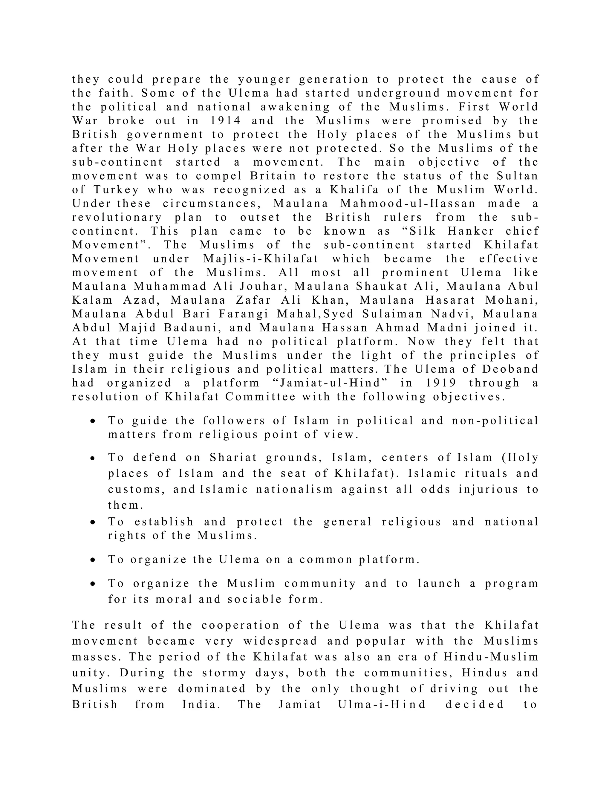 t h e y c o u l d p r e p a r e t h e yo u n g e r g e n e r a t i o n t o p r o t e c t t h e c a u s e o f
t h e f a i t h . S o m e o f t h e U l e m a h a d s t a r t e d u n d e r g r o u n d m o v e m e n t f o r
t h e p o l i t i c a l a n d n a t i o n a l a w a k e n i n g o f t h e M u s l i m s . F i r s t W o r l d
W a r b r o k e o u t i n 1 9 1 4 a n d t h e M u s l i m s w e r e p r o m i s e d b y t h e
B r i t i s h g o v e r n m e n t t o p r o t e c t t h e H o l y p l a c e s o f t h e M u s l i m s b u t
a f t e r t h e W a r H o l y p l a c e s w e r e n o t p r o t e c t e d . S o t h e M u s l i m s o f t h e
s u b - c o n t i n e n t s t a r t e d a m o v e m e n t . T h e m a i n o b j e c t i v e o f t h e
m o v e m e n t w a s t o c o m p e l B r i t a i n t o r e s t o r e t h e s t a t u s o f t h e S u l t a n
o f T u r k e y w h o w a s r e c o g n i z e d a s a K h a l i f a o f t h e M u s l i m W o r l d .
U n d e r t h e s e c i r c u m s t a n c e s , M a u l a n a M a h m o o d - u l - H a s s a n m a d e a
r e v o l u t i o n a r y p l a n t o o u t s e t t h e B r i t i s h r u l e r s f r o m t h e s u b -
c o n t i n e n t . T h i s p l a n c a m e t o b e k n o w n a s “ S i l k H a n k e r c h i e f
M o v e m e n t ” . T h e M u s l i m s o f t h e s u b - c o n t i n e n t s t a r t e d K h i l a f a t
M o v e m e n t u n d e r M a j l i s - i - K h i l a f a t w h i c h b e c a m e t h e e f f e c t i v e
m o v e m e n t o f t h e M u s l i m s . A l l m o s t a l l p r o m i n e n t U l e m a l i k e
M a u l a n a M u h a m m a d A l i J o u h a r , M a u l a n a S h a u k a t A l i , M a u l a n a A b u l
K a l a m A z a d , M a u l a n a Z a f a r A l i K h a n , M a u l a n a H a s a r a t M o h a n i ,
M a u l a n a A b d u l B a r i F a r a n g i M a h a l , S ye d S u l a i m a n N a d v i , M a u l a n a
A b d u l M a j i d B a d a u n i , a n d M a u l a n a H a s s a n A h m a d M a d n i j o i n e d i t .
A t t h a t t i m e U l e m a h a d n o p o l i t i c a l p l a t f o r m . N o w t h e y f e l t t h a t
t h e y m u s t g u i d e t h e M u s l i m s u n d e r t h e l i g h t o f t h e p r i n c i p l e s o f
I s l a m i n t h e i r r e l i g i o u s a n d p o l i t i c a l matters. T h e U l e m a o f D e o b a n d
h a d o r g a n i z e d a p l a t f o r m “ J a m i a t - u l - H i n d ” i n 1 9 1 9 t h r o u g h a
r e s o l u t i o n o f K h i l a f a t C o m m i t t e e w i t h t h e f o l l o w i n g o b j e c t i v e s .
T o g u i d e t h e f o l l o w e r s o f I s l a m i n p o l i t i c a l a n d n o n - p o l i t i c a l
m a t t e r s f r o m r e l i g i o u s p o i n t o f v i e w .
T o d e f e n d o n S h a r i a t g r o u n d s , I s l a m , c e n t e r s o f I s l a m ( H o l y
p l a c e s o f I s l a m a n d t h e s e a t o f K h i l a f a t ) . I s l a m i c r i t u a l s a n d
c u s t o m s , a n d I s l a m i c n a t i o n a l i s m a g a i n s t a l l o d d s i n j u r i o u s t o
t h e m .
T o e s t a b l i s h a n d p r o t e c t t h e g e n e r a l r e l i g i o u s a n d n a t i o n a l
r i g h t s o f t h e M u s l i m s .
T o o r g a n i z e t h e U l e m a o n a c o m m o n p l a t f o r m .
T o o r g a n i z e t h e M u s l i m c o m m u n i t y a n d t o l a u n c h a p r o g r a m
f o r i t s m o r a l a n d s o c i a b l e f o r m .
T h e r e s u l t o f t h e c o o p e r a t i o n o f t h e U l e m a w a s t h a t t h e K h i l a f a t
m o v e m e n t b e c a m e v e r y w i d e s p r e a d a n d p o p u l a r w i t h t h e M u s l i m s
m a s s e s . T h e p e r i o d o f t h e K h i l a f a t w a s a l s o a n e r a o f H i n d u - M u s l i m
u n i t y. D u r i n g t h e s t o r m y d a ys , b o t h t h e c o m m u n i t i e s , H i n d u s a n d
M u s l i m s w e r e d o m i n a t e d b y t h e o n l y t h o u g h t o f d r i v i n g o u t t h e
B r i t i s h f r o m I n d i a . T h e J a m i a t U l m a - i - H i n d d e c i d e d t o
 
