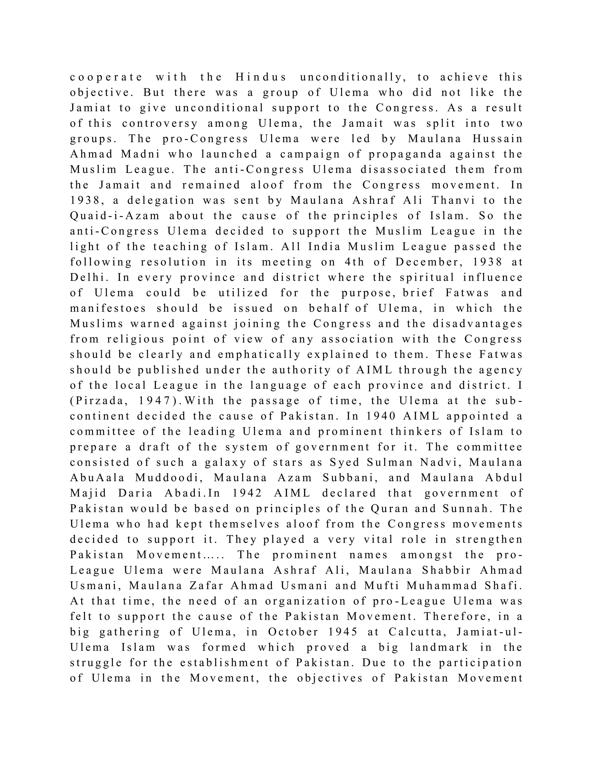 c o o p e r a t e w i t h t h e H i n d u s u n c o n d i t i o n a l l y, t o a c h i e v e t h i s
o b j e c t i v e . B u t t h e r e w a s a g r o u p o f U l e m a w h o d i d n o t l i k e t h e
J a m i a t t o g i v e u n c o n d i t i o n a l s u p p o r t t o t h e C o n g r e s s . A s a r e s u l t
o f t h i s c o n t r o v e r s y a m o n g U l e m a , t h e J a m a i t w a s s p l i t i n t o t w o
g r o u p s . T h e p r o - C o n g r e s s U l e m a w e r e l e d b y M a u l a n a H u s s a i n
A h m a d M a d n i w h o l a u n c h e d a c a m p a i g n o f p r o p a g a n d a a g a i n s t t h e
M u s l i m L e a g u e . T h e a n t i - C o n g r e s s U l e m a d i s a s s o c i a t e d t h e m f r o m
t h e J a m a i t a n d r e m a i n e d a l o o f f r o m t h e C o n g r e s s m o v e m e n t . I n
1 9 3 8 , a d e l e g a t i o n w a s s e n t b y M a u l a n a A s h r a f A l i T h a n v i t o t h e
Q u a i d - i - A z a m a b o u t t h e c a u s e o f t h e p r i n c i p l e s o f I s l a m . S o t h e
a n t i - C o n g r e s s U l e m a d e c i d e d t o s u p p o r t t h e M u s l i m Le a g u e i n t h e
l i g h t o f t h e t e a c h i n g o f I s l a m . A l l I n d i a M u s l i m L e a g u e p a s s e d t h e
f o l l o w i n g r e s o l u t i o n i n i t s m e e t i n g o n 4 t h o f D e c e m b e r , 1 9 3 8 a t
D e l h i . I n e v e r y p r o v i n c e a n d d i s t r i c t w h e r e t h e s p i r i t u a l i n f l u e n c e
o f U l e m a c o u l d b e u t i l i z e d f o r t h e p u r p o s e , b r i e f F a t w a s a n d
m a n i f e s t o e s s h o u l d b e i s s u e d o n b e h a l f o f U l e m a , i n w h i c h t h e
M u s l i m s w a r n e d a g a i n s t j o i n i n g t h e C o n g r e s s a n d t h e d i s a d v a n t a g e s
f r o m r e l i g i o u s p o i n t o f v i e w o f a n y a s s o c i a t i o n w i t h t h e C o n g r e s s
s h o u l d b e c l e a r l y a n d e m p h a t i c a l l y e x p l a i n e d t o t h e m . T h e s e F a t w a s
s h o u l d b e p u b l i s h e d u n d e r t h e a u t h o r i t y o f A I M L t h r o u g h t h e a g e n c y
o f t h e l o c a l L e a g u e i n t h e l a n g u a g e o f e a c h p r o v i n c e a n d d i s t r i c t . I
( P i r z a d a , 1 9 4 7 ) . W i t h t h e p a s s a g e o f t i m e , t h e U l e m a a t t h e s u b -
c o n t i n e n t d e c i d e d t h e c a u s e o f P a k i s t a n . I n 1 9 4 0 A I M L a p p o i n t e d a
c o m m i t t e e o f t h e l e a d i n g U l e m a a n d p r o m i n e n t t h i n k e r s o f I s l a m t o
p r e p a r e a d r a f t o f t h e s ys t e m o f g o v e r n m e n t f o r i t . T h e c o m m i t t e e
c o n s i s t e d o f s u c h a g a l a x y o f s t a r s a s S ye d S u l m a n N a d v i , M a u l a n a
A b u A a l a M u d d o o d i , M a u l a n a A z a m S u b b a n i , a n d M a u l a n a A b d u l
M a j i d D a r i a A b a d i . I n 1 9 4 2 A I M L d e c l a r e d t h a t g o v e r n m e n t o f
P a k i s t a n w o u l d b e b a s e d o n p r i n c i p l e s o f t h e Q u r a n a n d S u n n a h . T h e
U l e m a w h o h a d k e p t t h e m s e l v e s a l o o f f r o m t h e C o n g r e s s m o v e m e n t s
d e c i d e d t o s u p p o r t i t . T h e y p l a ye d a v e r y v i t a l r o l e i n s t r e n g t h e n
P a k i s t a n M o v e m e n t … . . T h e p r o m i n e n t n a m e s a m o n g s t t h e p r o -
L e a g u e U l e m a w e r e M a u l a n a A s h r a f A l i , M a u l a n a S h a b b i r A h m a d
U s m a n i , M a u l a n a Z a f a r A h m a d U s m a n i a n d M u f t i M u h a m m a d S h a f i .
A t t h a t t i m e , t h e n e e d o f a n o r g a n i z a t i o n o f p r o - L e a g u e U l e m a w a s
f e l t t o s u p p o r t t h e c a u s e o f t h e P a k i s t a n M o v e m e n t . T h e r e f o r e , i n a
b i g g a t h e r i n g o f U l e m a , i n O c t o b e r 1 9 4 5 a t C a l c u t t a , J a m i a t - u l -
U l e m a I s l a m w a s f o r m e d w h i c h p r o v e d a b i g l a n d m a r k i n t h e
s t r u g g l e f o r t h e e s t a b l i s h m e n t o f P a k i s t a n . D u e t o t h e p a r t i c i p a t i o n
o f U l e m a i n t h e M o v e m e n t , t h e o b j e c t i v e s o f P a k i s t a n M o v e m e n t
 