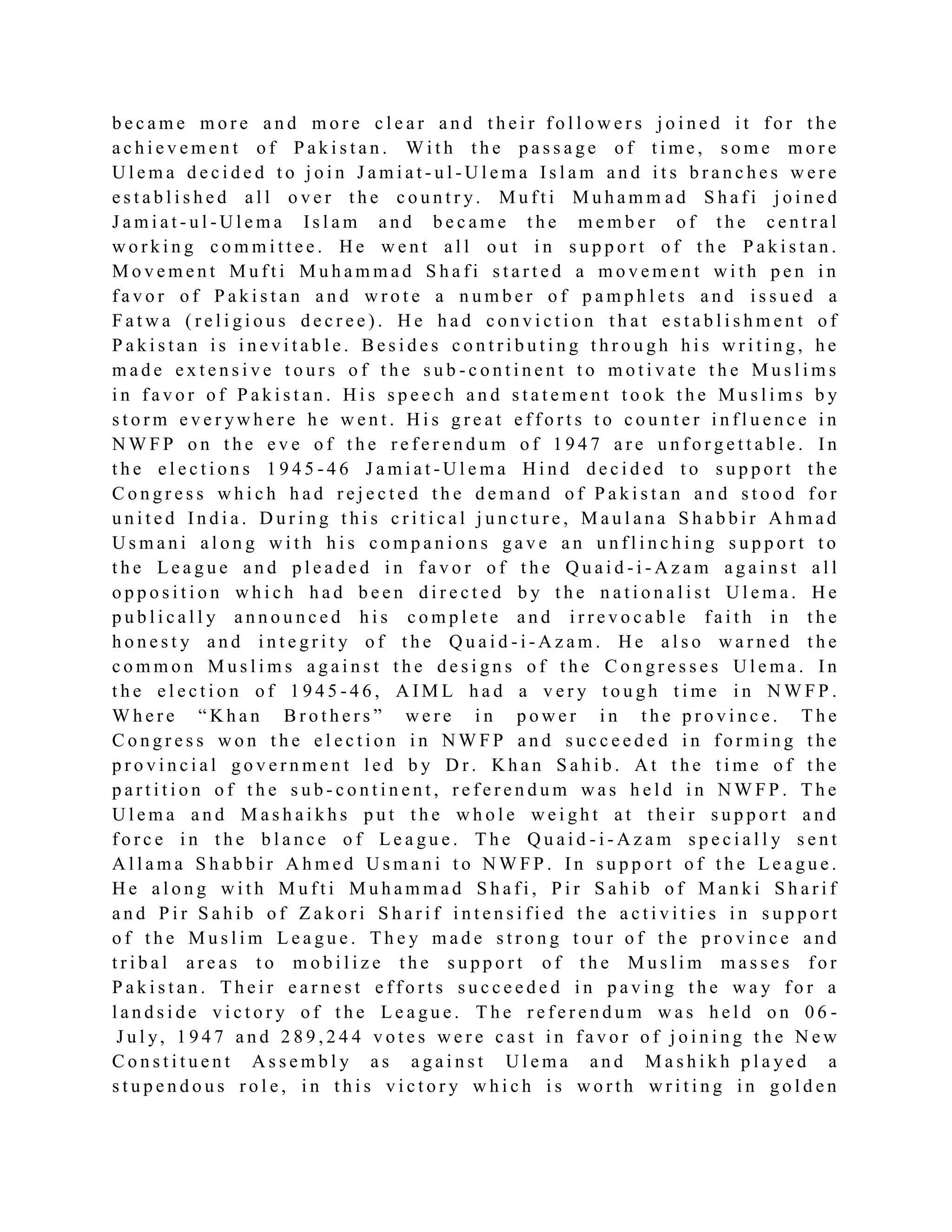 b e c a m e m o r e a n d m o r e c l e a r a n d t h e i r f o l l o w e r s j o i n e d i t f o r t h e
a c h i e v e m e n t o f P a k i s t a n . W i t h t h e p a s s a g e o f t i m e , s o m e m o r e
U l e m a d e c i d e d t o j o i n J a m i a t - u l - U l e m a I s l a m a n d i t s b r a n c h e s w e r e
e s t a b l i s h e d a l l o v e r t h e c o u n t r y. M u f t i M u h a m m a d S h a f i j o i n e d
J a m i a t - u l - U l e m a Is l a m a n d b e c a m e t h e m e m b e r o f t h e c e n t r a l
w o r k i n g c o m m i t t e e . H e w e n t a l l o u t i n s u p p o r t o f t h e P a k i s t a n .
M o v e m e n t M u f t i M u h a m m a d S h a f i s t a r t e d a m o v e m e n t w i t h p e n i n
f a v o r o f P a k i s t a n a n d w r o t e a n u m b e r o f p a m p h l e t s a n d i s s u e d a
F a t w a ( r e l i g i o u s d e c r e e ) . H e h a d c o n v i c t i o n t h a t e s t a b l i s h m e n t o f
P a k i s t a n i s i n e v i t a b l e . B e s i d e s c o n t r i b u t i n g t h r o u g h h i s w r i t i n g , h e
m a d e e x t e n s i v e t o u r s o f t h e s u b - c o n t i n e n t t o m o t i v a t e t h e M u s l i m s
i n f a v o r o f P a k i s t a n . H i s s p e e c h a n d s t a t e m e n t t o o k t h e M u s l i m s b y
s t o r m e v e r yw h e r e h e w e n t . H i s g r e a t e f f o r t s t o c o u n t e r i n f l u e n c e i n
N W F P o n t h e e v e o f t h e r e f e r e n d u m o f 1 9 4 7 a r e u n f o r g e t t a b l e . I n
t h e e l e c t i o n s 1 9 4 5 - 4 6 J a m i a t - U l e m a H i n d d e c i d e d t o s u p p o r t t h e
C o n g r e s s w h i c h h a d r e j e c t e d t h e d e m a n d o f P a k i s t a n a n d s t o o d f o r
u n i t e d I n d i a . D u r i n g t h i s c r i t i c a l j u n c t u r e , M a u l a n a S h a b b i r A h m a d
U s m a n i a l o n g w i t h h i s c o m p a n i o n s g a v e a n u n f l i n c h i n g s u p p o r t t o
t h e L e a g u e a n d p l e a d e d i n f a v o r o f t h e Q u a i d - i - A z a m a g a i n s t a l l
o p p o s i t i o n w h i c h h a d b e e n d i r e c t e d b y t h e n a t i o n a l i s t U l e m a . H e
p u b l i c a l l y a n n o u n c e d h i s c o m p l e t e a n d i r r e v o c a b l e f a i t h i n t h e
h o n e s t y a n d i n t e g r i t y o f t h e Q u a i d - i - A z a m . H e a l s o w a r n e d t h e
c o m m o n M u s l i m s a g a i n s t t h e d e s i g n s o f t h e C o n g r e s s e s U l e m a . I n
t h e e l e c t i o n o f 1 9 4 5 - 4 6 , A I M L h a d a v e r y t o u g h t i m e i n N W F P .
W h e r e “ K h a n B r o t h e r s ” w e r e i n p o w e r i n t h e p r o v i n c e . T h e
C o n g r e s s w o n t h e e l e c t i o n i n N W F P a n d s u c c e e d e d i n f o r m i n g t h e
p r o v i n c i a l g o v e r n m e n t l e d b y D r . K h a n S a h i b . A t t h e t i m e o f t h e
p a r t i t i o n o f t h e s u b - c o n t i n e n t , r e f e r e n d u m w a s h e l d i n N W F P . T h e
U l e m a a n d M a s h a i k h s p u t t h e w h o l e w e i g h t a t t h e i r s u p p o r t a n d
f o r c e i n t h e b l a n c e o f L e a g u e . T h e Q u a i d - i - A z a m s p e c i a l l y s e n t
A l l a m a S h a b b i r A h m e d U s m a n i t o N W F P . I n s u p p o r t o f t h e L e a g u e .
H e a l o n g w i t h M u f t i M u h a m m a d S h a f i , P i r S a h i b o f M a n k i S h a r i f
a n d P i r S a h i b o f Z a k o r i S h a r i f i n t e n s i f i e d t h e a c t i v i t i e s i n s u p p o r t
o f t h e M u s l i m L e a g u e . T h e y m a d e s t r o n g t o u r o f t h e p r o v i n c e a n d
t r i b a l a r e a s t o m o b i l i z e t h e s u p p o r t o f t h e M u s l i m m a s s e s f o r
P a k i s t a n . T h e i r e a r n e s t e f f o r t s s u c c e e d e d i n p a v i n g t h e w a y f o r a
l a n d s i d e v i c t o r y o f t h e L e a g u e . T h e r e f e r e n d u m w a s h e l d o n 0 6 -
J u l y, 1 9 4 7 a n d 2 8 9 , 2 4 4 v o t e s w e r e c a s t i n f a v o r o f j o i n i n g t h e N e w
C o n s t i t u e n t A s s e m b l y a s a g a i n s t U l e m a a n d M a s h i k h p l a ye d a
s t u p e n d o u s r o l e , i n t h i s v i c t o r y w h i c h i s w o r t h w r i t i n g i n g o l d e n
 