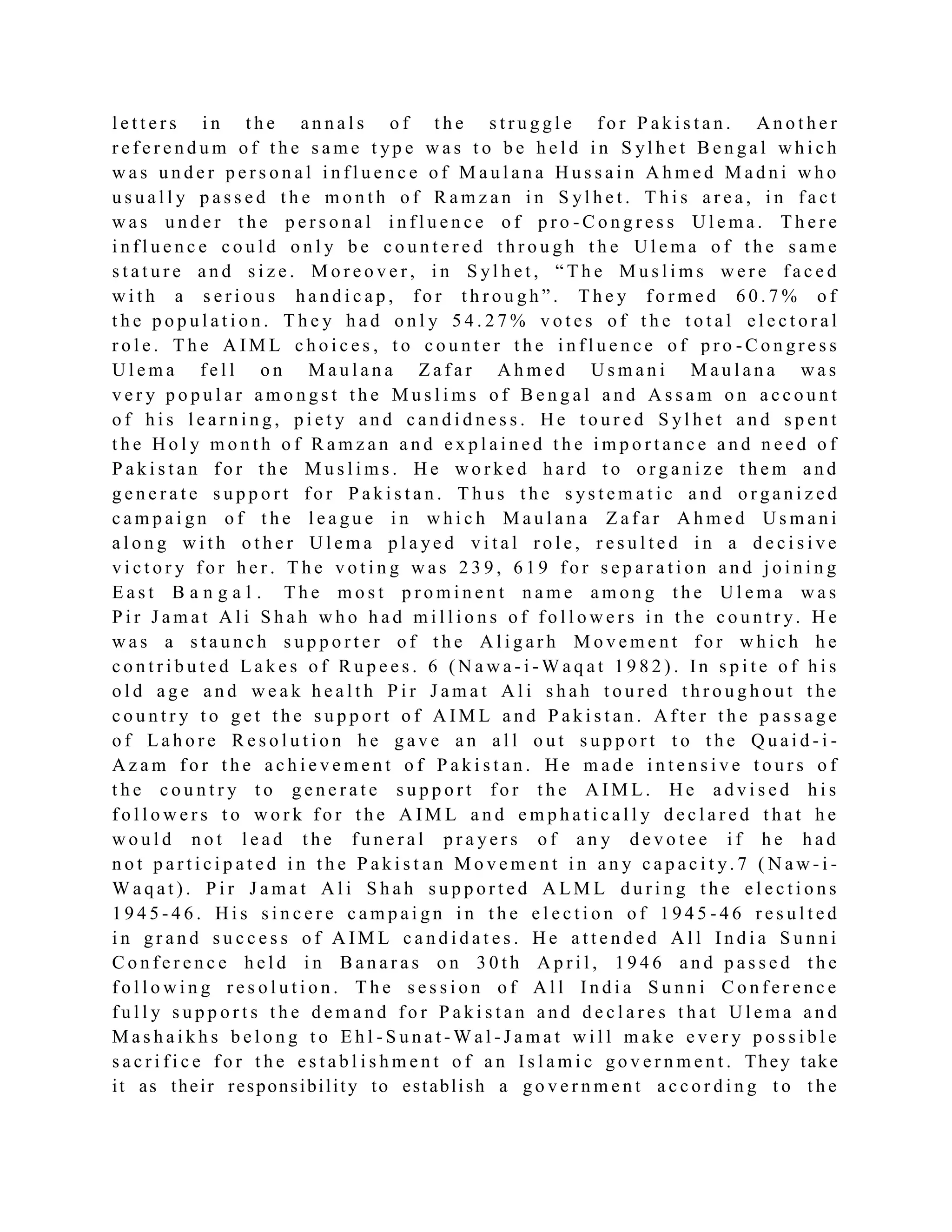 l e t t e r s i n t h e a n n a l s o f t h e s t r u g g l e f o r P a k i s t a n . A n o t h e r
r e f e r e n d u m o f t h e s a m e t yp e w a s t o b e h e l d i n S yl h e t B e n g a l w h i c h
w a s u n d e r p e r s o n a l i n f l u e n c e o f M a u l a n a H u s s a i n A h m e d M a d n i w h o
u s u a l l y p a s s e d t h e m o n t h o f R a m z a n i n S yl h e t . T h i s a r e a , i n f a c t
w a s u n d e r t h e p e r s o n a l i n f l u e n c e o f p r o - C o n g r e s s U l e m a . T h e r e
i n f l u e n c e c o u l d o n l y b e c o u n t e r e d t h r o u g h t h e U l e m a o f t h e s a m e
s t a t u r e a n d s i z e . M o r e o v e r , i n S yl h e t , “ T h e M u s l i m s w e r e f a c e d
w i t h a s e r i o u s h a n d i c a p , f o r t h r o u g h ” . T h e y f o r m e d 6 0 . 7 % o f
t h e p o p u l a t i o n . T h e y h a d o n l y 5 4 . 2 7 % v o t e s o f t h e t o t a l e l e c t o r a l
r o l e . T h e A I M L c h o i c e s , t o c o u n t e r t h e i n f l u e n c e o f p r o - C o n g r e s s
U l e m a f e l l o n M a u l a n a Z a f a r A h m e d U s m a n i M a u l a n a w a s
v e r y p o p u l a r a m o n g s t t h e M u s l i m s o f B e n g a l a n d A s s a m o n a c c o u n t
o f h i s l e a r n i n g , p i e t y a n d c a n d i d n e s s . H e t o u r e d S yl h e t a n d s p e n t
t h e H o l y m o n t h o f R a m z a n a n d e x p l a i n e d t h e i m p o r t a n c e a n d n e e d o f
P a k i s t a n f o r t h e M u s l i m s . H e w o r k e d h a r d t o o r g a n i z e t h e m a n d
g e n e r a t e s u p p o r t f o r P a k i s t a n . T h u s t h e s ys t e m a t i c a n d o r g a n i z e d
c a m p a i g n o f t h e l e a g u e i n w h i c h M a u l a n a Z a f a r A h m e d U s m a n i
a l o n g w i t h o t h e r U l e m a p l a ye d v i t a l r o l e , r e s u l t e d i n a d e c i s i v e
v i c t o r y f o r h e r . T h e v o t i n g w a s 2 3 9 , 6 1 9 f o r s e p a r a t i o n a n d j o i n i n g
E a s t B a n g a l . T h e m o s t p r o m i n e n t n a m e a m o n g t h e U l e m a w a s
P i r J a m a t A l i S h a h w h o h a d m i l l i o n s o f f o l l o w e r s i n t h e c o u n t r y. H e
w a s a s t a u n c h s u p p o r t e r o f t h e A l i g a r h M o v e m e n t f o r w h i c h h e
c o n t r i b u t e d L a k e s o f R u p e e s . 6 ( N a w a - i - W a q a t 1 9 8 2 ) . In s p i t e o f h i s
o l d a g e a n d w e a k h e a l t h P i r J a m a t A l i s h a h t o u r e d t h r o u g h o u t t h e
c o u n t r y t o g e t t h e s u p p o r t o f A I M L a n d P a k i s t a n . A f t e r t h e p a s s a g e
o f L a h o r e R e s o l u t i o n h e g a v e a n a l l o u t s u p p o r t t o t h e Q u a i d - i -
A z a m f o r t h e a c h i e v e m e n t o f P a k i s t a n . H e m a d e i n t e n s i v e t o u r s o f
t h e c o u n t r y t o g e n e r a t e s u p p o r t f o r t h e A I M L . H e a d v i s e d h i s
f o l l o w e r s t o w o r k f o r t h e A I M L a n d e m p h a t i c a l l y d e c l a r e d t h a t h e
w o u l d n o t l e a d t h e f u n e r a l p r a y e r s o f a n y d e v o t e e i f h e h a d
n o t p a r t i c i p a t e d i n t h e P a k i s t a n M o v e m e n t i n a n y c a p a c i t y. 7 ( N a w - i -
W a q a t ) . P i r J a m a t A l i S h a h s u p p o r t e d A L M L d u r i n g t h e e l e c t i o n s
1 9 4 5 - 4 6 . H i s s i n c e r e c a m p a i g n i n t h e e l e c t i o n o f 1 9 4 5 - 4 6 r e s u l t e d
i n g r a n d s u c c e s s o f A I M L c a n d i d a t e s . H e a t t e n d e d A l l I n d i a S u n n i
C o n f e r e n c e h e l d i n B a n a r a s o n 3 0 t h A p r i l , 1 9 4 6 a n d p a s s e d t h e
f o l l o w i n g r e s o l u t i o n . T h e s e s s i o n o f A l l I n d i a S u n n i C o n f e r e n c e
f u l l y s u p p o r t s t h e d e m a n d f o r P a k i s t a n a n d d e c l a r e s t h a t U l e m a a n d
M a s h a i k h s b e l o n g t o E h l - S u n a t - W a l - J a m a t w i l l m a k e e v e r y p o s s i b l e
s a c r i f i c e f o r t h e e s t a b l i s h m e n t o f a n I s l a m i c g o v e r n m e n t . They take
it as their responsibility to establish a g o v e r n m e n t a c c o r d i n g t o t h e
 