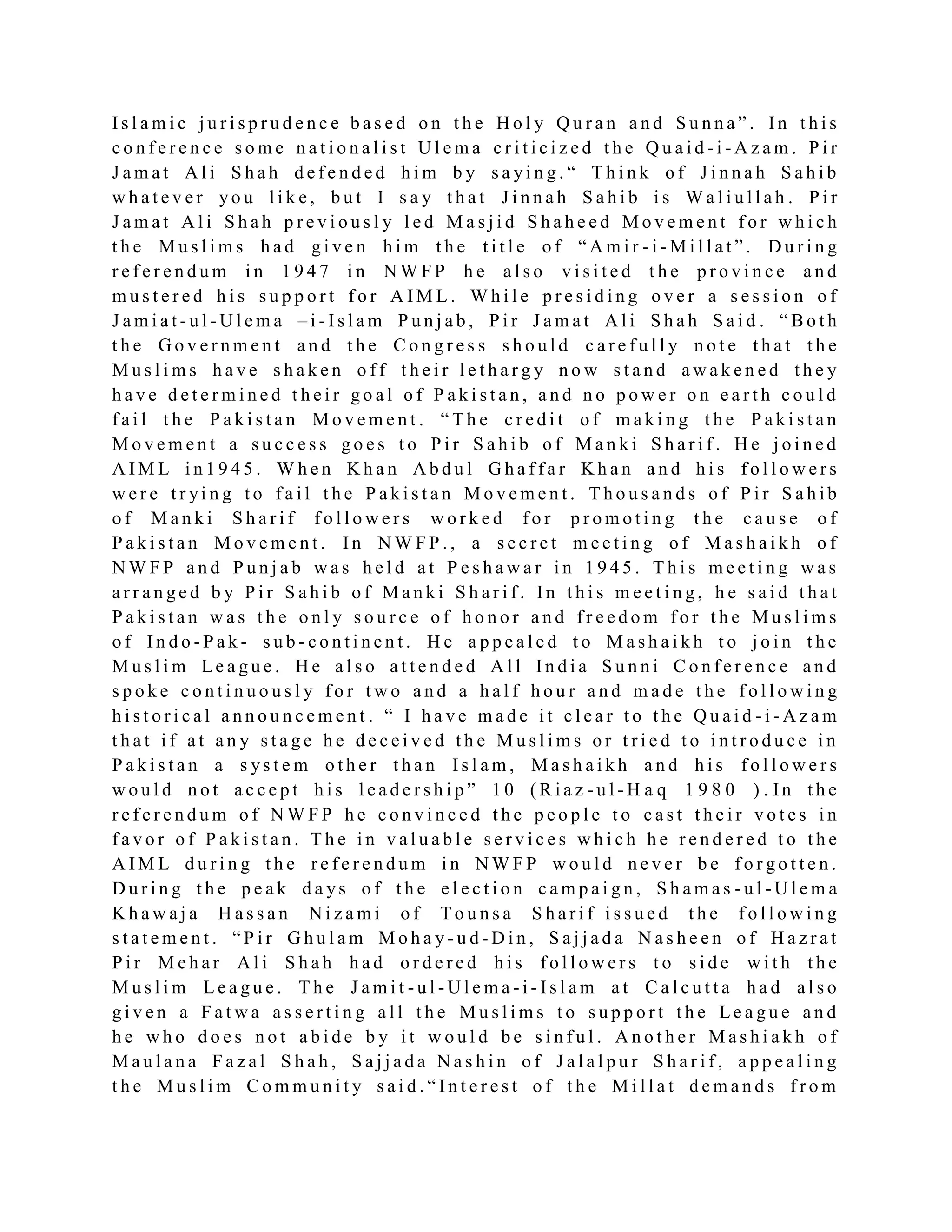 I s l a m i c j u r i s p r u d e n c e b a s e d o n t h e H o l y Q u r a n a n d S u n n a ” . I n t h i s
c o n f e r e n c e s o m e n a t i o n a l i s t U l e m a c r i t i c i z e d t h e Q u a i d - i - A z a m . P i r
J a m a t A l i S h a h d e f e n d e d h i m b y s a yi n g . “ T h i n k o f J i n n a h S a h i b
w h a t e v e r yo u l i k e , b u t I s a y t h a t J i n n a h S a h i b i s W a l i u l l a h . P i r
J a m a t A l i S h a h p r e v i o u s l y l e d M a s j i d S h a h e e d M o v e m e n t f o r w h i c h
t h e M u s l i m s h a d g i v e n h i m t h e t i t l e o f “ A m i r - i - M i l l a t ” . D u r i n g
r e f e r e n d u m i n 1 9 4 7 i n N W F P h e a l s o v i s i t e d t h e p r o v i n c e a n d
m u s t e r e d h i s s u p p o r t f o r A I M L . W h i l e p r e s i d i n g o v e r a s e s s i o n o f
J a m i a t - u l - U l e m a – i - I s l a m P u n j a b , P i r J a m a t A l i S h a h S a i d . “ B o t h
t h e G o v e r n m e n t a n d t h e C o n g r e s s s h o u l d c a r e f u l l y n o t e t h a t t h e
M u s l i m s h a v e s h a k e n o f f t h e i r l e t h a r g y n o w s t a n d a w a k e n e d t h e y
h a v e d e t e r m i n e d t h e i r g o a l o f P a k i s t a n , a n d n o p o w e r o n e a r t h c o u l d
f a i l t h e P a k i s t a n M o v e m e n t . “ T h e c r e d i t o f m a k i n g t h e P a k i s t a n
M o v e m e n t a s u c c e s s g o e s t o P i r S a h i b o f M a n k i S h a r i f . H e j o i n e d
A I M L i n 1 9 4 5 . W h e n K h a n A b d u l G h a f f a r K h a n a n d h i s f o l l o w e r s
w e r e t r yi n g t o f a i l t h e P a k i s t a n M o v e m e n t . T h o u s a n d s o f P i r S a h i b
o f M a n k i S h a r i f f o l l o w e r s w o r k e d f o r p r o m o t i n g t h e c a u s e o f
P a k i s t a n M o v e m e n t . I n N W F P . , a s e c r e t m e e t i n g o f M a s h a i k h o f
N W F P a n d P u n j a b w a s h e l d a t P e s h a w a r i n 1 9 4 5 . T h i s m e e t i n g w a s
a r r a n g e d b y P i r S a h i b o f M a n k i S h a r i f . I n t h i s m e e t i n g , h e s a i d t h a t
P a k i s t a n w a s t h e o n l y s o u r c e o f h o n o r a n d f r e e d o m f o r t h e M u s l i m s
o f I n d o - P a k - s u b - c o n t i n e n t . H e a p p e a l e d t o M a s h a i k h t o j o i n t h e
M u s l i m Le a g u e . H e a l s o a t t e n d e d A l l I n d i a S u n n i C o n f e r e n c e a n d
s p o k e c o n t i n u o u s l y f o r t w o a n d a h a l f h o u r a n d m a d e t h e f o l l o w i n g
h i s t o r i c a l a n n o u n c e m e n t . “ I h a v e m a d e i t c l e a r t o t h e Q u a i d - i - A z a m
t h a t i f a t a n y s t a g e h e d e c e i v e d t h e M u s l i m s o r t r i e d t o i n t r o d u c e i n
P a k i s t a n a s ys t e m o t h e r t h a n I s l a m , M a s h a i k h a n d h i s f o l l o w e r s
w o u l d n o t a c c e p t h i s l e a d e r s h i p ” 1 0 ( R i a z - u l - H a q 1 9 8 0 ) . In t h e
r e f e r e n d u m o f N W F P h e c o n v i n c e d t h e p e o p l e t o c a s t t h e i r v o t e s i n
f a v o r o f P a k i s t a n . T h e i n v a l u a b l e s e r v i c e s w h i c h h e r e n d e r e d t o t h e
A I M L d u r i n g t h e r e f e r e n d u m i n N W F P w o u l d n e v e r b e f o r g o t t e n .
D u r i n g t h e p e a k d a ys o f t h e e l e c t i o n c a m p a i g n , S h a m a s - u l - U l e m a
K h a w a j a H a s s a n N i z a m i o f T o u n s a S h a r i f i s s u e d t h e f o l l o w i n g
s t a t e m e n t . “ P i r G h u l a m M o h a y - u d - D i n , S a j j a d a N a s h e e n o f H a z r a t
P i r M e h a r A l i S h a h h a d o r d e r e d h i s f o l l o w e r s t o s i d e w i t h t h e
M u s l i m L e a g u e . T h e J a m i t - u l - U l e m a - i - I s l a m a t C a l c u t t a h a d a l s o
g i v e n a F a t w a a s s e r t i n g a l l t h e M u s l i m s t o s u p p o r t t h e Le a g u e a n d
h e w h o d o e s n o t a b i d e b y i t w o u l d b e s i n f u l . A n o t h e r M a s h i a k h o f
M a u l a n a F a z a l S h a h , S a j j a d a N a s h i n o f J a l a l p u r S h a r i f , a p p e a l i n g
t h e M u s l i m C o m m u n i t y s a i d . “ I n t e r e s t o f t h e M i l l a t d e m a n d s f r o m
 