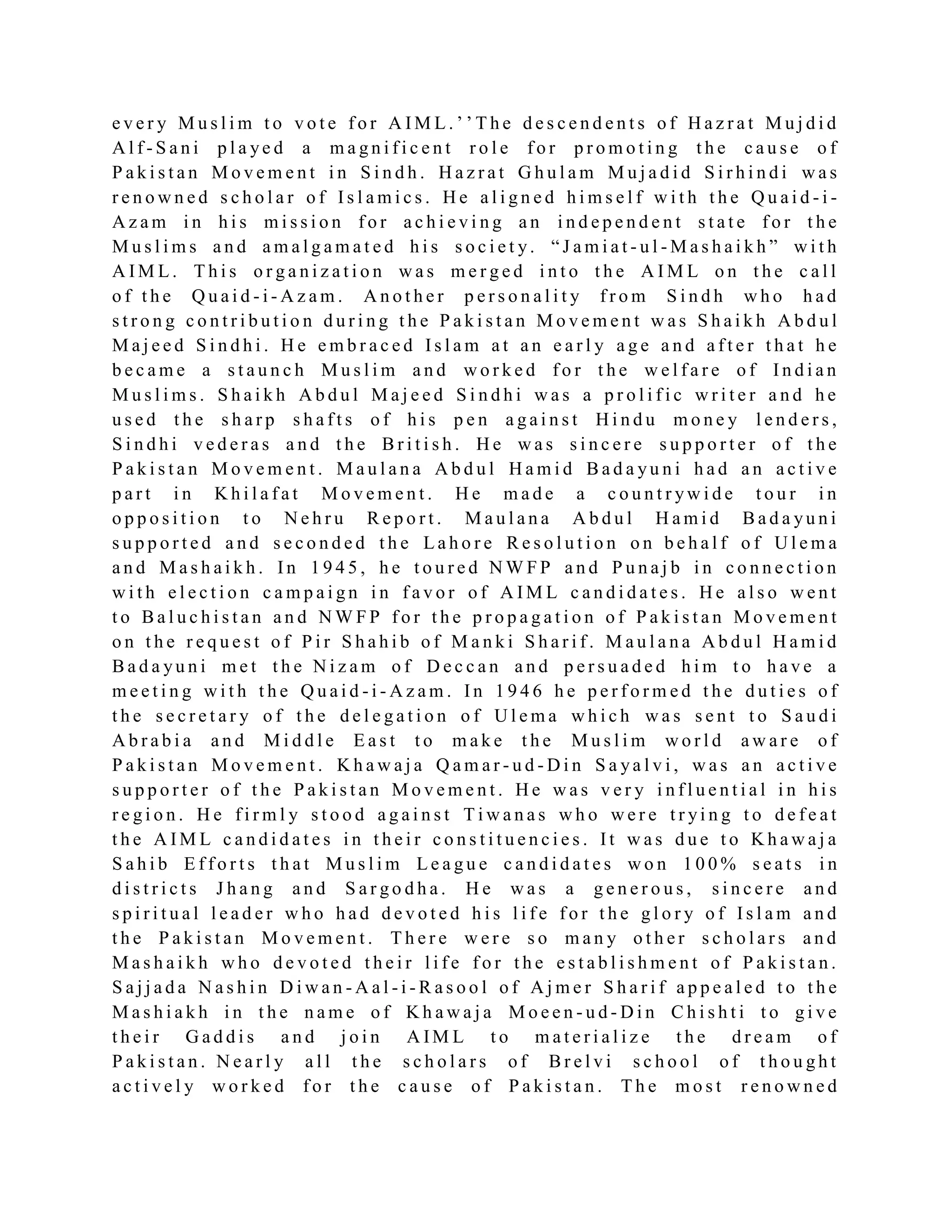 e v e r y M u s l i m t o v o t e f o r A I M L . ’ ’ T h e d e s c e n d e n t s o f H a z r a t M u j d i d
A l f - S a n i p l a ye d a m a g n i f i c e n t r o l e f o r p r o m o t i n g t h e c a u s e o f
P a k i s t a n M o v e m e n t i n S i n d h . H a z r a t G h u l a m M u j a d i d S i r h i n d i w a s
r e n o w n e d s c h o l a r o f I s l a m i c s . H e a l i g n e d h i m s e l f w i t h t h e Q u a i d - i -
A z a m i n h i s m i s s i o n f o r a c h i e v i n g a n i n d e p e n d e n t s t a t e f o r t h e
M u s l i m s a n d a m a l g a m a t e d h i s s o c i e t y. “ J a m i a t - u l - M a s h a i k h ” w i t h
A I M L . T h i s o r g a n i z a t i o n w a s m e r g e d i n t o t h e A I M L o n t h e c a l l
o f t h e Q u a i d - i - A z a m . A n o t h e r p e r s o n a l i t y f r o m S i n d h w h o h a d
s t r o n g c o n t r i b u t i o n d u r i n g t h e P a k i s t a n M o v e m e n t w a s S h a i k h A b d u l
M a j e e d S i n d h i . H e e m b r a c e d I s l a m a t a n e a r l y a g e a n d a f t e r t h a t h e
b e c a m e a s t a u n c h M u s l i m a n d w o r k e d f o r t h e w e l f a r e o f I n d i a n
M u s l i m s . S h a i k h A b d u l M a j e e d S i n d h i w a s a p r o l i f i c w r i t e r a n d h e
u s e d t h e s h a r p s h a f t s o f h i s p e n a g a i n s t H i n d u m o n e y l e n d e r s ,
S i n d h i v e d e r a s a n d t h e B r i t i s h . H e w a s s i n c e r e s u p p o r t e r o f t h e
P a k i s t a n M o v e m e n t . M a u l a n a A b d u l H a m i d B a d a yu n i h a d a n a c t i v e
p a r t i n K h i l a f a t M o v e m e n t . H e m a d e a c o u n t r yw i d e t o u r i n
o p p o s i t i o n t o N e h r u R e p o r t . M a u l a n a A b d u l H a m i d B a d a yu n i
s u p p o r t e d a n d s e c o n d e d t h e L a h o r e R e s o l u t i o n o n b e h a l f o f U l e m a
a n d M a s h a i k h . I n 1 9 4 5 , h e t o u r e d N W F P a n d P u n a j b i n c o n n e c t i o n
w i t h e l e c t i o n c a m p a i g n i n f a v o r o f A I M L c a n d i d a t e s . H e a l s o w e n t
t o B a l u c h i s t a n a n d N W F P f o r t h e p r o p a g a t i o n o f P a k i s t a n M o v e m e n t
o n t h e r e q u e s t o f P i r S h a h i b o f M a n k i S h a r i f . M a u l a n a A b d u l H a m i d
B a d a yu n i m e t t h e N i z a m o f D e c c a n a n d p e r s u a d e d h i m t o h a v e a
m e e t i n g w i t h t h e Q u a i d - i - A z a m . I n 1 9 4 6 h e p e r f o r m e d t h e d u t i e s o f
t h e s e c r e t a r y o f t h e d e l e g a t i o n o f U l e m a w h i c h w a s s e n t t o S a u d i
A b r a b i a a n d M i d d l e E a s t t o m a k e t h e M u s l i m w o r l d a w a r e o f
P a k i s t a n M o v e m e n t . K h a w a j a Q a m a r - u d - D i n S a ya l v i , w a s a n a c t i v e
s u p p o r t e r o f t h e P a k i s t a n M o v e m e n t . H e w a s v e r y i n f l u e n t i a l i n h i s
r e g i o n . H e f i r m l y s t o o d a g a i n s t T i w a n a s w h o w e r e t r yi n g t o d e f e a t
t h e A I M L c a n d i d a t e s i n t h e i r c o n s t i t u e n c i e s . I t w a s d u e t o K h a w a j a
S a h i b E f f o r t s t h a t M u s l i m L e a g u e c a n d i d a t e s w o n 1 0 0 % s e a t s i n
d i s t r i c t s J h a n g a n d S a r g o d h a . H e w a s a g e n e r o u s , s i n c e r e a n d
s p i r i t u a l l e a d e r w h o h a d d e v o t e d h i s l i f e f o r t h e g l o r y o f I s l a m a n d
t h e P a k i s t a n M o v e m e n t . T h e r e w e r e s o m a n y o t h e r s c h o l a r s a n d
M a s h a i k h w h o d e v o t e d t h e i r l i f e f o r t h e e s t a b l i s h m e n t o f P a k i s t a n .
S a j j a d a N a s h i n D i w a n - A a l - i - R a s o o l o f A j m e r S h a r i f a p p e a l e d t o t h e
M a s h i a k h i n t h e n a m e o f K h a w a j a M o e e n - u d - D i n C h i s h t i t o g i v e
t h e i r G a d d i s a n d j o i n A IM L t o m a t e r i a l i z e t h e d r e a m o f
P a k i s t a n . N e a r l y a l l t h e s c h o l a r s o f B r e l v i s c h o o l o f t h o u g h t
a c t i v e l y w o r k e d f o r t h e c a u s e o f P a k i s t a n . T h e m o s t r e n o w n e d
 