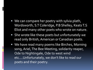  We can compare her poetry with sylvia plath,
Wordsworth, S.T Coleridge, P.B Shelley, KeatsT.S
Eliot and many other poets who wrote on nature.
 She wrote like these poets but unfortunately we
read only British, American or Canadian poets.
 We have read many poems like Birches, Morning
song, Ariel,The Bee Meeting, solidarity reaper,
Ode to Nightingale, Ode to west wind
etc….Unfortunately, we don’t like to read our
poets and their poetry.
 