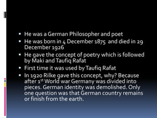  He was a German Philosopher and poet
 He was born in 4 December 1875 and died in 29
December 1926
 He gave the concept of poetry which is followed
by Maki andTaufiq Rafat
 First time it was used byTaufiq Rafat
 In 1920 Rilke gave this concept, why? Because
after 1st World war Germany was divided into
pieces. German identity was demolished. Only
one question was that German country remains
or finish from the earth.
 