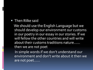  Then Rilke said
We should use the English Language but we
should develop our environment our customs
in our poetry in our essay in our stories. If we
will fellow the other countries and will write
about their customs traditions nature……
then we are not poet
In simple words if we don’t understand our
environment and don’t write about it then we
are not poet……
 
