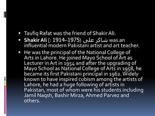  Taufiq Rafat was the friend of Shakir Ali.
 Shakir Ali [: ‫على‬ ‫شاکر‬(1975–1914 was an
influential modern Pakistani artist and art teacher.
 He was the principal of the National College of
Arts in Lahore. He joined Mayo School of Art as
Lecturer in Art in 1954 and after the upgrading of
Mayo School as National College of Arts in 1958, he
became its first Pakistani principal in 1962.Widely
known to have inspired cubism among the artists of
Lahore, he had a huge following of artists in
Pakistan, most of whom were his students including
Jamil Naqsh, Bashir Mirza, Ahmed Parvez and
others.
 