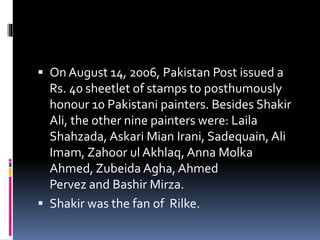  On August 14, 2006, Pakistan Post issued a
Rs. 40 sheetlet of stamps to posthumously
honour 10 Pakistani painters. Besides Shakir
Ali, the other nine painters were: Laila
Shahzada, Askari Mian Irani, Sadequain, Ali
Imam, Zahoor ul Akhlaq, Anna Molka
Ahmed, Zubeida Agha, Ahmed
Pervez and Bashir Mirza.
 Shakir was the fan of Rilke.
 