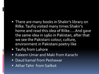  There are many books in Shakir’s library on
Rilke.Taufiq visited many times Shakir’s
home and read this idea of Rilke…..And gave
the same idea in 1960 in Pakistan, after that
we see the Pakistani colour, culture,
environment in Pakistani poetry like
 Taufiq from Lahore
 Kaleem Umar and Maki from Karachi
 Daud kamal from Peshawar
 AtharTahir from Sailkot
 