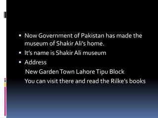  Now Government of Pakistan has made the
museum of Shakir Ali’s home.
 It’s name is Shakir Ali museum
 Address
New GardenTown LahoreTipu Block
You can visit there and read the Rilke’s books
 