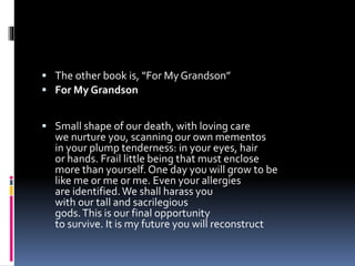  The other book is, “For My Grandson”
 For My Grandson
 Small shape of our death, with loving care
we nurture you, scanning our own mementos
in your plump tenderness: in your eyes, hair
or hands. Frail little being that must enclose
more than yourself. One day you will grow to be
like me or me or me. Even your allergies
are identified.We shall harass you
with our tall and sacrilegious
gods.This is our final opportunity
to survive. It is my future you will reconstruct
 
