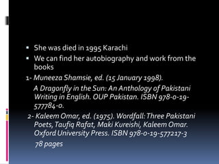  She was died in 1995 Karachi
 We can find her autobiography and work from the
books
1- Muneeza Shamsie, ed. (15January 1998).
A Dragonfly in the Sun: An Anthology of Pakistani
Writing in English. OUP Pakistan. ISBN 978-0-19-
577784-0.
2- Kaleem Omar, ed. (1975).Wordfall:Three Pakistani
Poets,Taufiq Rafat, Maki Kureishi, Kaleem Omar.
Oxford University Press. ISBN 978-0-19-577217-3
78 pages
 