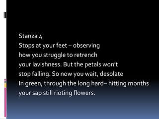 Stanza 4
Stops at your feet – observing
how you struggle to retrench
your lavishness. But the petals won’t
stop falling. So now you wait, desolate
In green, through the long hard– hitting months
your sap still rioting flowers.
 