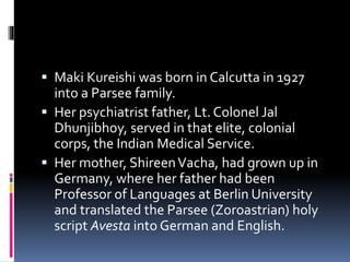  Maki Kureishi was born in Calcutta in 1927
into a Parsee family.
 Her psychiatrist father, Lt. Colonel Jal
Dhunjibhoy, served in that elite, colonial
corps, the Indian Medical Service.
 Her mother, ShireenVacha, had grown up in
Germany, where her father had been
Professor of Languages at Berlin University
and translated the Parsee (Zoroastrian) holy
script Avesta into German and English.
 