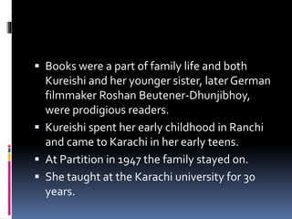  Books were a part of family life and both
Kureishi and her younger sister, later German
filmmaker Roshan Beutener-Dhunjibhoy,
were prodigious readers.
 Kureishi spent her early childhood in Ranchi
and came to Karachi in her early teens.
 At Partition in 1947 the family stayed on.
 She taught at the Karachi university for 30
years.
 