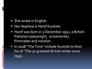  She wrote in English.
 Her Nephew is Hanif Kureishi.
 Hanif was born in 5 December 1951, a British
Pakistani playwright, screenwriter,
filmmaker and novelist.
 In 2008 “TheTime” include Kureishi in their
list of “The 50 greatest British writer since
1945.
 