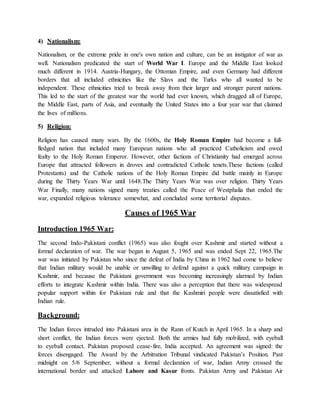 4) Nationalism:
Nationalism, or the extreme pride in one's own nation and culture, can be an instigator of war as
well. Nationalism predicated the start of World War I. Europe and the Middle East looked
much different in 1914. Austria-Hungary, the Ottoman Empire, and even Germany had different
borders that all included ethnicities like the Slavs and the Turks who all wanted to be
independent. These ethnicities tried to break away from their larger and stronger parent nations.
This led to the start of the greatest war the world had ever known, which dragged all of Europe,
the Middle East, parts of Asia, and eventually the United States into a four year war that claimed
the lives of millions.
5) Religion:
Religion has caused many wars. By the 1600s, the Holy Roman Empire had become a full-
fledged nation that included many European nations who all practiced Catholicism and owed
fealty to the Holy Roman Emperor. However, other factions of Christianity had emerged across
Europe that attracted followers in droves and contradicted Catholic tenets.These factions (called
Protestants) and the Catholic nations of the Holy Roman Empire did battle mainly in Europe
during the Thirty Years War until 1648.The Thirty Years War was over religion. Thirty Years
War Finally, many nations signed many treaties called the Peace of Westphalia that ended the
war, expanded religious tolerance somewhat, and concluded some territorial disputes.
Causes of 1965 War
Introduction 1965 War:
The second Indo-Pakistani conflict (1965) was also fought over Kashmir and started without a
formal declaration of war. The war began in August 5, 1965 and was ended Sept 22, 1965.The
war was initiated by Pakistan who since the defeat of India by China in 1962 had come to believe
that Indian military would be unable or unwilling to defend against a quick military campaign in
Kashmir, and because the Pakistani government was becoming increasingly alarmed by Indian
efforts to integrate Kashmir within India. There was also a perception that there was widespread
popular support within for Pakistani rule and that the Kashmiri people were dissatisfied with
Indian rule.
Background:
The Indian forces intruded into Pakistani area in the Rann of Kutch in April 1965. In a sharp and
short conflict, the Indian forces were ejected. Both the armies had fully mobilized, with eyeball
to eyeball contact. Pakistan proposed cease-fire, India accepted. An agreement was signed: the
forces disengaged. The Award by the Arbitration Tribunal vindicated Pakistan’s Position. Past
midnight on 5/6 September, without a formal declaration of war, Indian Army crossed the
international border and attacked Lahore and Kasur fronts. Pakistan Army and Pakistan Air
 