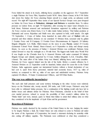 Force halted the attack in its tracks, inflicting heavy casualties on the aggressor. On 7 September
a single Pakistan Air Force Pilot, Squadron Leader M.M. Alam, Sitara-i-Juraat, in his F-86 Sabre
shot down five Indian Air Force attacking Hunter aircraft in a single sortie, an unbeaten world
record “On night 6/7 September three teams of our Special Services Groups were para-dropped
on Indian Air Force bases at Pathankot, Adampur and Halwara to neutralize them. To relieve
pressure on Lahore front, on night 7/8 September, after crossing two major water obstacles in a
bold thrust, Pakistani armored and mechanized formations supported by artillery and Pakistan
Air Force overran area Khem Karn, 6 to 8 miles inside Indian territory. Vital Indian positions at
Sulemanki and across Rajasthan and Sindh were also captured in bold, swift attacks .On night
7/8 September, 1 Corps of Indian Army launched its main effort east of Sialkot with one
armored and three infantry divisions on our extended 15 Division front, screened only by gallant
3 Frontier Force and B Company 13 Frontier Force (Reconnaissance & Support). 24 Infantry
Brigade (Brigadier A.A Malik, Hilal-i-Juraat) on the move in area Pasrur, rushed 25 Cavalry
(Lieutenant Colonel Nasir Ahmad, Sitara-i-Juraat), on 8 September to delay and disrupt enemy
thrusts. As soon as the presence of Indian 1 Armored Division was confirmed, Pakistan Army
rushed forward to stop the onslaught on a 30-mile front. The biggest tank battle since World War
II was fought on the Chwinda front by 6 Armored Division with under command 24 Infantry
Brigade Groups and valiantly supported by 4 Corps Artillery (Brigadier A.A.K. Choudhry, Hilal-
i-Juraat). The main effort of the Indian Army was blunted, inflicting heavy and troop casualties.
Pakistan Air Force support helped turn the tide of the battle. Before a counter offensive by 6
Armored Division on 22 September could be launched, Indian asked for cease-fire in the United
Nations. India aggression against our international borders without a formal declaration of war
had cost it, apart from heavy personnel, material land economic losses, 1617 sq. miles of
territory as compared to 446 sq. miles of our open and undefended territory. Pakistan Army
captured 20 officers, 19 Junior Commissioned Officers, and 569 Other Ranks.
The war was militarily inconclusive:
The each side held prisoners and some territory belonging to the other. Losses were relatively
heavy--on the Pakistani side, twenty aircraft, 200 tanks, and 3,800 troops. Pakistan's army had
been able to withstand Indian pressure, but a continuation of the fighting would only have led to
further losses and ultimate defeat for Pakistan. Most Pakistanis, schooled in the belief of their
own martial prowess, refused to accept the possibility of their country's military defeat by
"Hindu India" and were, instead, quick to blame their failure to attain their military aims on what
they considered to be the ineptitude of Ayub Khan and his government.
Reaction of Pakistan:
Pakistan was rudely shocked by the reaction of the United States to the war. Judging the matter
to be largely Pakistan s fault, the United States not only refused to come to Pakistan aid under
the terms of the Agreement of Cooperation, but issued a statement declaring its neutrality while
also cutting off military supplies. The Pakistanis were embittered at what they considered a
 