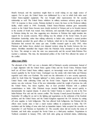 friend's betrayal, and the experience taught them to avoid relying on any single source of
support. For its part, the United States was disillusioned by a war in which both sides used
United States-supplied equipment. The war brought other repercussions for the security
relationship as well. The United States withdrew its military assistance advisory group in July
1967. In response to these events, Pakistan declined to renew the lease on the Peshawar military
facility, which ended in 1969. Eventually, United States-Pakistan relations grew measurably
weaker as the United States became more deeply involved in Vietnam and as its broader interest
in the security of South Asia waned. Iran, Indonesia, and especially China gave political support
to Pakistan during the war, thus suggesting new directions in Pakistan that might translate into
support for its security concerns. Most striking was the attitude of the Soviet Union. Its post
Khrushchev leadership, rather than rallying reflexively to India's side, adopted a neutral position
and ultimately provided the good offices at Tashkent, which led to the January 1966 Tashkent
Declaration that restored the status quo ante. Conflict resumed again in early 1965, when
Pakistani and Indian forces clashed over disputed territory along the border between the two
nations. Hostilities intensified that August when the Pakistani Army attempted to take Kashmir
by force. The attempt to seize the state was unsuccessful, and the second India-Pakistan War
reached a stalemate. This time, the international politics of the Cold War affected the nature of
the conflict.
After war 1965:
The aftermath of the 1965 war saw a dramatic shift in Pakistan's security environment. Instead of
a single alignment with the United States against China and the Soviet Union, Pakistan found
itself cut off from United States military support, on increasingly warm terms with China, and
treated equitably by the Soviet Union. Unchanged was the enmity with which India and Pakistan
regarded each other over Kashmir. The result was the elaboration of a new security approach,
called by Ayub Khan the "triangular tightrope"--a tricky endeavor to maintain good ties with the
United States while cultivating China and the Soviet Union. Support from other developing
nations was also welcome. None of the new relationships carried the weight of previous ties with
the United States, but, taken together, they at least provided Pakistan with a political
counterbalance to India. After Pakistani troops invaded Kashmir, India moved quickly to
internationalize the regional dispute. It asked the United Nations to reprise its role in the First
India-Pakistan War and end the current conflict. The Security Council passed Resolution 211 on
September 20 calling for an end to the fighting and negotiations on the settlement of the Kashmir
problem, and the United States and the United Kingdom supported the UN decision by cutting
off arms supplies to both belligerents. This ban affected both belligerents, but Pakistan felt the
effects more keenly since it had a much weaker military in comparison to India. The UN
resolution and the halting of arms sales had an immediate impact. India accepted the ceasefire on
September 21 and Pakistan on September 22. The ceasefire alone did not resolve the status of
Kashmir, and both sides accepted the Soviet Union as a third-party mediator. Negotiations in
Tashkent concluded in January 1966, with both sides giving up territorial claims, withdrawing
 
